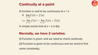 A function is said to be continuous at x = a
In simple words limit at x = a is f(a).
Continuity at a point
Normally, we have 2 varieties:
(1) Function is given, and we need to check continuity.
(2) Function is given to be continuous and we need to find
some constant(s).
 