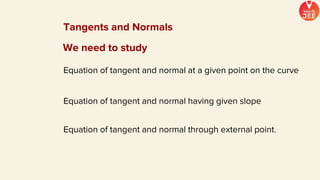 We need to study
Equation of tangent and normal having given slope
Equation of tangent and normal at a given point on the curve
Equation of tangent and normal through external point.
Tangents and Normals
 