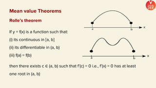 Mean value Theorems
Rolle’s theorem
If y = f(x) is a function such that:
(i) its continuous in [a, b]
(ii) its differentiable in (a, b)
(iii) f(a) = f(b)
then there exists c ∈ (a, b) such that f’(c) = 0 i.e., f’(x) = 0 has at least
one root in (a, b)
 