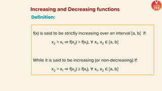 Definition:
f(x) is said to be strictly increasing over an interval [a, b] if:
x2 > x1 ⇒ f(x2) > f(x1), ∀ x1, x2 ∈ [a, b]
While it is said to be increasing (or non-decreasing) if:
x2 > x1 ⇒ f(x2) ≥ f(x1), ∀ x1, x2 ∈ [a, b]
Increasing and Decreasing functions
 