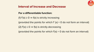 For a differentiable function:
(1) f’(x) ≥ 0 ⇒ f(x) is strictly increasing
(provided the points for which f’ (x) = 0 do not form an interval)
(2) f’(x) ≤ 0 ⇒ f(x) is strictly decreasing
(provided the points for which f’(x) = 0 do not form an interval)
Interval of Increase and Decrease
 