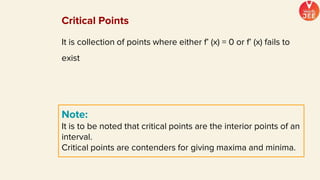 It is collection of points where either f’ (x) = 0 or f’ (x) fails to
exist
Note:
It is to be noted that critical points are the interior points of an
interval.
Critical points are contenders for giving maxima and minima.
Critical Points
 