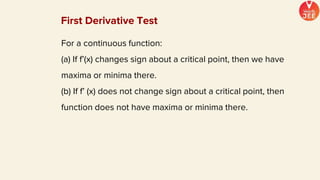 For a continuous function:
(a) If f’(x) changes sign about a critical point, then we have
maxima or minima there.
(b) If f’ (x) does not change sign about a critical point, then
function does not have maxima or minima there.
First Derivative Test
 
