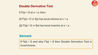 If f’(x) = 0 at x = a, then
(1) f”(a) > 0 ⇒ f(x) has local minima at x = a
(2) f”(a) < 0 ⇒ f(x) has local maxima at x = a
Remark
If f’(a) = 0 and also f”(a) = 0 then Double Derivative Test is
inconclusive.
Double Derivative Test
 