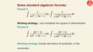 Some standard algebraic formats:
Format 1:
Working strategy: Just complete the square in denominator
Format 2:
Working strategy: Create derivative of quadratic, in the
numerator,
 