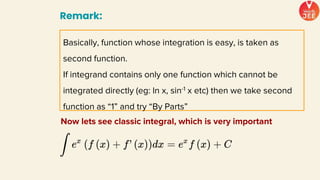 Remark:
Basically, function whose integration is easy, is taken as
second function.
If integrand contains only one function which cannot be
integrated directly (eg: ln x, sin-1 x etc) then we take second
function as “1” and try “By Parts”
Now lets see classic integral, which is very important
 