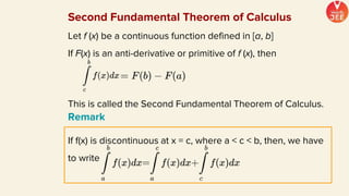 Second Fundamental Theorem of Calculus
Let f (x) be a continuous function defined in [a, b]
If F(x) is an anti-derivative or primitive of f (x), then
This is called the Second Fundamental Theorem of Calculus.
Remark
If f(x) is discontinuous at x = c, where a < c < b, then, we have
to write
 