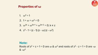 Note:
Roots of z2 + z + 1 = 0 are 𝜔 & 𝜔2 and roots of z2 - z + 1 = 0 are -𝜔
& -𝜔2
1. 𝜔3 = 1
2. 1 + 𝜔 + 𝜔2 = 0
3. 𝜔3k + 𝜔3k+1 + 𝜔3k+2 = 0; k ∊ z
4. z3 - 1 = (z - 1) (z - 𝜔) (z - 𝜔2)
Properties of ω
 