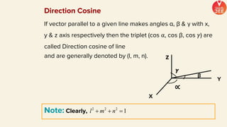 If vector parallel to a given line makes angles α, β & γ with x,
y & z axis respectively then the triplet (cos ⍺, cos β, cos 𝛾) are
called Direction cosine of line
and are generally denoted by (l, m, n). Z
X
Y
∝
β
𝜸
Note: Clearly,
Direction Cosine
 