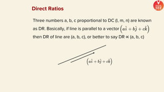 Three numbers a, b, c proportional to DC (l, m, n) are known
as DR. Basically, if line is parallel to a vector
then DR of line are (a, b, c), or better to say DR ∝ (a, b, c)
Direct Ratios
 