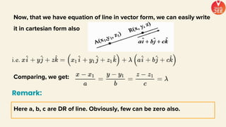 Now, that we have equation of line in vector form, we can easily write
it in cartesian form also
Comparing, we get:
Here a, b, c are DR of line. Obviously, few can be zero also.
Remark:
 