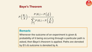 Remark:
Whenever the outcome of an experiment is given &
probability of it being occurring through a particular path is
asked, then Baye’s theorem is applied. Paths are denoted
by Ei’s & outcome is denoted by A.
Baye’s Theorem
 