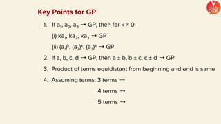 Key Points for GP
1. If a1, a2, a3 ➝ GP, then for k ≠ 0
(i) ka1, ka2, ka3 ➝ GP
(ii) (a1)k, (a2)k, (a3)k ➝ GP
2. If a, b, c, d ➝ GP, then a ± b, b ± c, c ± d ➝ GP
3. Product of terms equidistant from beginning and end is same
4. Assuming terms: 3 terms ➝
4 terms ➝
5 terms ➝
 