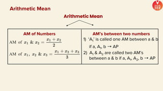 Arithmetic Mean
Arithmetic Mean
AM of Numbers AM’s between two numbers
1) ‘A1’ is called one AM between a & b
if a, A1, b ➝ AP
2) A1 & A2 are called two AM’s
between a & b if a, A1, A2, b ➝ AP
 
