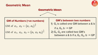 GM’s between two numbers
1) G1 is called one GM between a & b
if a, G1, b ➝ GP
2) G1, G2 are called two GM’s
between a & b if a, G1, G2, b ➝ GP
Geometric Mean
Geometric Mean
GM of Numbers (+ve numbers)
 