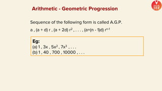 Sequence of the following form is called A.G.P.
a , (a + d) r , (a + 2d) r2 , . . . , (a+(n - 1)d) rn-1
Eg:
(a) 1 , 3x , 5x2 , 7x3 , . . .
(b) 1 , 40 , 700 , 10000 , . . .
Arithmetic - Geometric Progression
 