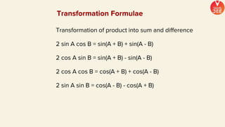 Transformation of product into sum and difference
2 sin A cos B = sin(A + B) + sin(A - B)
2 cos A sin B = sin(A + B) - sin(A - B)
2 cos A cos B = cos(A + B) + cos(A - B)
2 sin A sin B = cos(A - B) - cos(A + B)
Transformation Formulae
 