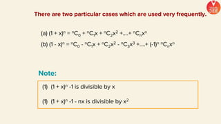 There are two particular cases which are used very frequently.
(a) (1 + x)n = nC0 + nC1x + nC2x2 +....+ nCnxn
(b) (1 - x)n = nC0 - nC1x + nC2x2 - nC3x3 +....+ (-1)n nCnxn
(1) (1 + x)n -1 is divisible by x
(1) (1 + x)n -1 - nx is divisible by x2
Note:
 