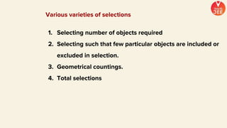 Various varieties of selections
1. Selecting number of objects required
2. Selecting such that few particular objects are included or
excluded in selection.
3. Geometrical countings.
4. Total selections
 