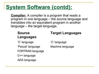 System Software (contd):
Source
Languages
Target Languages
‘C’ language ‘C’ language
‘Pascal’ language Machine language
FORTRAN language
C++ language
ADA language
Compiler: A compiler is a program that reads a
program in one language – the source language and
translates into an equivalent program in another
language – the target language.
 