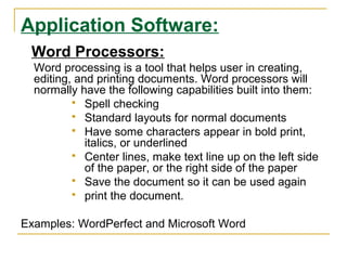 Application Software:
Word Processors:
Word processing is a tool that helps user in creating,
editing, and printing documents. Word processors will
normally have the following capabilities built into them:
 Spell checking
 Standard layouts for normal documents
 Have some characters appear in bold print,
italics, or underlined
 Center lines, make text line up on the left side
of the paper, or the right side of the paper
 Save the document so it can be used again
 print the document.
Examples: WordPerfect and Microsoft Word
 