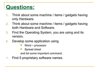 Questions:
1. Think about some machine / items / gadgets having
only Hardware.
2. Think about some machine / items / gadgets having
both Hardware and Software.
3. Find the Operating System, you are using and its
version.
4. Develop some application using
 Word – processor
 Spread sheet
and list some important command.
1. Find 5 proprietary software names.
 