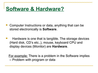 Software & Hardware?
 Computer Instructions or data, anything that can be
stored electronically is Software.
 Hardware is one that is tangible. The storage devices
(Hard disk, CD’s etc.,), mouse, keyboard CPU and
display devices (Monitor) are Hardware.
For example: There is a problem in the Software implies
– Problem with program or data
 
