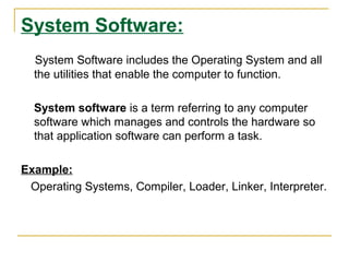 System Software:
System Software includes the Operating System and all
the utilities that enable the computer to function.
System software is a term referring to any computer
software which manages and controls the hardware so
that application software can perform a task.
Example:
Operating Systems, Compiler, Loader, Linker, Interpreter.
 