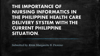 THE IMPORTANCE OF
NURSING INFORMATICS IN
THE PHILIPPINE HEALTH CARE
DELIVERY SYSTEM WITH THE
CURRENT PHILIPPINE
SITUATION.
Submitted by: Khim Margarette B. Dionisio
 