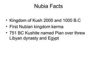Nubia Facts
• Kingdom of Kush 2000 and 1000 B.C
• First Nubian kingdom kerma
• 751 BC Kushite named Pian over threw
Libyan dynasty and Egypt
 