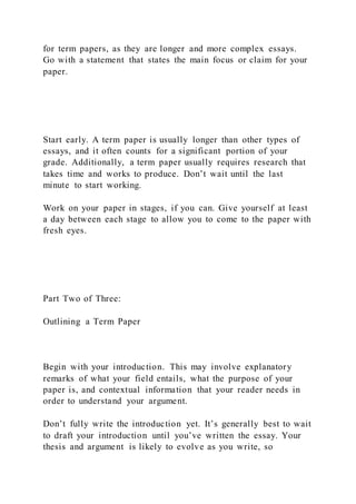 for term papers, as they are longer and more complex essays.
Go with a statement that states the main focus or claim for your
paper.
Start early. A term paper is usually longer than other types of
essays, and it often counts for a significant portion of your
grade. Additionally, a term paper usually requires research that
takes time and works to produce. Don’t wait until the last
minute to start working.
Work on your paper in stages, if you can. Give yourself at least
a day between each stage to allow you to come to the paper with
fresh eyes.
Part Two of Three:
Outlining a Term Paper
Begin with your introduction. This may involve explanatory
remarks of what your field entails, what the purpose of your
paper is, and contextual information that your reader needs in
order to understand your argument.
Don’t fully write the introduction yet. It’s generally best to wait
to draft your introduction until you’ve written the essay. Your
thesis and argument is likely to evolve as you write, so
 