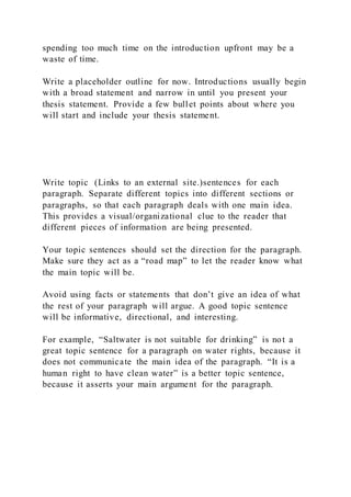 spending too much time on the introduction upfront may be a
waste of time.
Write a placeholder outline for now. Introductions usually begin
with a broad statement and narrow in until you present your
thesis statement. Provide a few bullet points about where you
will start and include your thesis statement.
Write topic (Links to an external site.)sentences for each
paragraph. Separate different topics into different sections or
paragraphs, so that each paragraph deals with one main idea.
This provides a visual/organizational clue to the reader that
different pieces of information are being presented.
Your topic sentences should set the direction for the paragraph.
Make sure they act as a “road map” to let the reader know what
the main topic will be.
Avoid using facts or statements that don’t give an idea of what
the rest of your paragraph will argue. A good topic sentence
will be informative, directional, and interesting.
For example, “Saltwater is not suitable for drinking” is not a
great topic sentence for a paragraph on water rights, because it
does not communicate the main idea of the paragraph. “It is a
human right to have clean water” is a better topic sentence,
because it asserts your main argument for the paragraph.
 