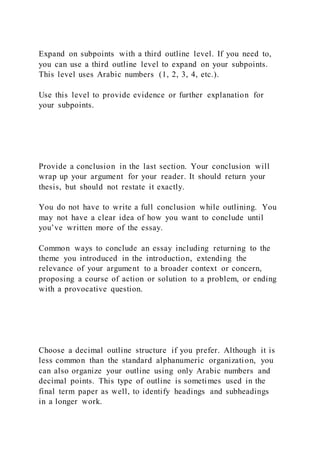 Expand on subpoints with a third outline level. If you need to,
you can use a third outline level to expand on your subpoints.
This level uses Arabic numbers (1, 2, 3, 4, etc.).
Use this level to provide evidence or further explanation for
your subpoints.
Provide a conclusion in the last section. Your conclusion will
wrap up your argument for your reader. It should return your
thesis, but should not restate it exactly.
You do not have to write a full conclusion while outlining. You
may not have a clear idea of how you want to conclude until
you’ve written more of the essay.
Common ways to conclude an essay including returning to the
theme you introduced in the introduction, extending the
relevance of your argument to a broader context or concern,
proposing a course of action or solution to a problem, or ending
with a provocative question.
Choose a decimal outline structure if you prefer. Although it is
less common than the standard alphanumeric organization, you
can also organize your outline using only Arabic numbers and
decimal points. This type of outline is sometimes used in the
final term paper as well, to identify headings and subheadings
in a longer work.
 
