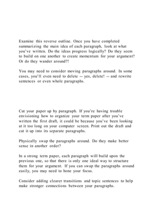 Examine this reverse outline. Once you have completed
summarizing the main idea of each paragraph, look at what
you’ve written. Do the ideas progress logically? Do they seem
to build on one another to create momentum for your argument?
Or do they wander around?!
You may need to consider moving paragraphs around. In some
cases, you’ll even need to delete -- yes, delete! -- and rewrite
sentences or even whole paragraphs.
Cut your paper up by paragraph. If you’re having trouble
envisioning how to organize your term paper after you’ve
written the first draft, it could be because you’ve been looking
at it too long on your computer screen. Print out the draft and
cut it up into its separate paragraphs.
Physically swap the paragraphs around. Do they make better
sense in another order?
In a strong term paper, each paragraph will build upon the
previous one, so that there is only one ideal way to structure
them for your argument. If you can swap the paragraphs around
easily, you may need to hone your focus.
Consider adding clearer transitions and topic sentences to help
make stronger connections between your paragraphs.
 