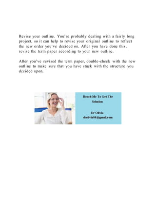 Revise your outline. You’re probably dealing with a fairly long
project, so it can help to revise your original outline to reflect
the new order you’ve decided on. After you have done this,
revise the term paper according to your new outline.
After you’ve revised the term paper, double-check with the new
outline to make sure that you have stuck with the structure you
decided upon.
 