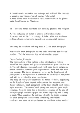 A. Metal music has taken this concept and utilized this concept
to create a new form of metal music, Folk Metal.
B. One of the most well-known Folk Metal bands is the pirate
metal band known as Alestorm.
III. There are bands out there that actually promote the religion.
A. This subgenre of metal is known as Christian Metal.
B. At the turn of the 21st century, P.O.D., with two platinum-
selling albums, achieved a mainstream commercial success
This may be too short and may need a C. for each paragraph.
Notice how each paragraph has the same structure for ease of
reading. This is important for an Informative paper.
Paper Outline_Example
The first section of the outline is the introduction, which
identifies the subject and gives an overview of your reaction to
it. The introduction paragraph ends with your thesis statement,
which identifies whether your expectations were met and what
you learned. The thesis statement serves as the focal point of
your paper. It also provides a transition to the body of the paper
and will be revisited in your conclusion.
The body of your paper identifies the three (or more, depending
on the length of your paper) major points that support your
thesis statement. Each paragraph in the body should start with a
topic sentence. The rest of each paragraph supports your topic
sentence. Keep in mind that a transition sentence at the end of
each paragraph creates a paper that flows logically and is easy
to read. When creating the outline, identify the topic sentence
for each paragraph, and add the supporting statements,
evidence, and your own experiences or reactions to the subject
 