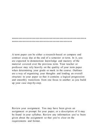 *****************************************************
*******************************************
A term paper can be either a research-based or compare and
contrast essay due at the end of a semester or term. In it, you
are expected to demonstrate knowledge and mastery of the
material covered over the previous term. Your teacher or
professor may rely heavily on the quality of your term paper
when determining your grade or mark in the course. Outlines
are a way of organizing your thoughts and lending an overall
structure to your paper so that it contains a logical progression
and smoothly transitions from one focus to another as you build
up your case step-by-step.
Review your assignment. You may have been given an
assignment or prompt for your paper, or a description of it may
be found in your syllabus. Review any information you’ve been
given about the assignment so that you’re clear on the
requirements and format.
 