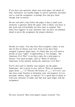 If you have any questions about your term paper, ask ahead of
time. Instructors are usually happy to answer questions provided
you’ve read the assignment or prompt first and give them
enough time to answer.
Do not wait until a day before the paper is due to email your
instructor a question about the paper. S/he is likely very busy at
that point and will probably not have time to respond. This
delay also suggests to your instructor that you have not planned
ahead or given the assignment the proper attention.
Decide on a topic. You may have been assigned a topic, or you
may be free to choose your own. Even if you have been
assigned a general paper topic, it’s likely that you will need to
decide on your “angle” in approaching it. For example, “the
American Civil War” is too big a topic for a term paper to
discuss. You need an angle, such as “Roles of African-
Americans in the military during the American Civil War.”
You’ll also want to identify your purpose for the paper.
Sometimes, this is given to you, such as “Write an analytical
paper about ___” or “Discuss the history of ___”. If it isn’t, you
may have some freedom to determine your own purpose. Is it to
persuade, inform, argue, or analyze? It’s a good idea to check in
with your instructor to make sure that your goal aligns with the
assignment.
Do your research. Most term papers require research. You
 