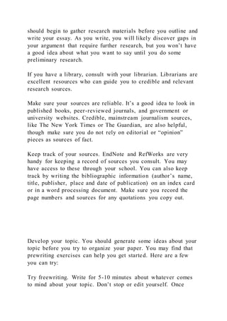 should begin to gather research materials before you outline and
write your essay. As you write, you will likely discover gaps in
your argument that require further research, but you won’t have
a good idea about what you want to say until you do some
preliminary research.
If you have a library, consult with your librarian. Librarians are
excellent resources who can guide you to credible and relevant
research sources.
Make sure your sources are reliable. It’s a good idea to look in
published books, peer-reviewed journals, and government or
university websites. Credible, mainstream journalism sources,
like The New York Times or The Guardian, are also helpful,
though make sure you do not rely on editorial or “opinion”
pieces as sources of fact.
Keep track of your sources. EndNote and RefWorks are very
handy for keeping a record of sources you consult. You may
have access to these through your school. You can also keep
track by writing the bibliographic information (author’s name,
title, publisher, place and date of publication) on an index card
or in a word processing document. Make sure you record the
page numbers and sources for any quotations you copy out.
Develop your topic. You should generate some ideas about your
topic before you try to organize your paper. You may find that
prewriting exercises can help you get started. Here are a few
you can try:
Try freewriting. Write for 5-10 minutes about whatever comes
to mind about your topic. Don’t stop or edit yourself. Once
 