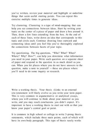 you’ve written, review your material and highlight or underline
things that seem useful starting points. You can repeat this
exercise multiple times to generate ideas.
Try clustering. Clustering is a type of mind-mapping that can
help you see connections between ideas. Start by writing your
topic on the center of a piece of paper and draw a box around it.
Then, draw a few lines extending from the box. At the end of
each of these lines, write down an idea that corresponds to this
topic and circle each. Continue drawing lines outward and
connecting ideas until you feel like you’ve thoroughly explored
the connections between facets of your topic.
Try questioning. The big questions, “Who? What? When?
Where? Why? How?”, can help you determine what information
you need in your paper. Write each question on a separate sheet
of paper and respond to the question in as much detail as you
can. When you hit places where you do not have answers to the
question, make a note to yourself -- these are places where
you’ll need to do some inquiry or research.
Write a working thesis. Your thesis (Links to an external
site.)statement will likely evolve as you write your term paper.
This is very common in argumentative or analytical essays,
where you will continue to think about your material as you
write, and you may reach conclusions you didn’t expect. It’s
important to have a working thesis to start out with so that you
know your paper’s central goal or point.
It is common in high school or college to write 3-prong thesis
statements, which include three main points, each of which will
have its own body paragraph. This type of thesis rarely works
 