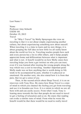 Last Name 1
Name
Professor Amy Schacht
USEM 101
October 19, 2015
Travel
In “Why I Travel” by Molly Sprayregen the view on
traveling is that it is not about simply experiencing another
culture, but about experiencing something new about oneself.
When traveling it is a time to learn and try new things; it is
about grasping the full idea on how little we all really know
about the world we live in. Traveling teaches people how each
and every person has a lot to offer others, and it helps people
appreciate home and differentiate between what is important
and what is not. A benefit would be on how Molly states how
traveling helps you form a gut instinct on who you can trust,
even if it was learned after trusting the wrong people along the
way which was a cost to traveling. Another important point
Molly made was on how anything that is worth doing in life
tends to be accompanied by pain, whether it is physical or
emotional. On another note, she also stated how it is from that
pain, that we get a sense of joy.
Then, in the second article about Deep Travel, it is on an
interview with Tony Hiss. He states how Deep Travel is a state
of mind in which you channel the feeling you get from traveling
and use it to broaden our lives. It is a talent in which we are all
born with and can easily access. From what I read, Tony is
leaning more towards the fact that people do not need to travel
to get a feeling of relaxation and so on. He states that reading
can evoke a similar state of mind. From what he wrote the
benefit would be that there would be no need to really travel
 