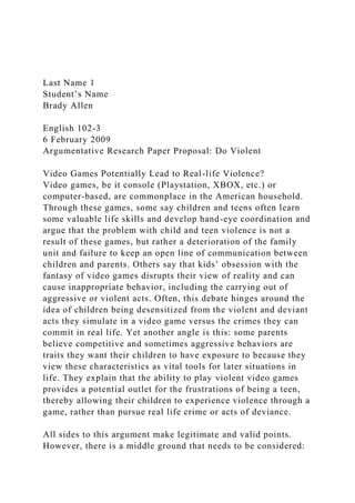 Last Name 1
Student’s Name
Brady Allen
English 102-3
6 February 2009
Argumentative Research Paper Proposal: Do Violent
Video Games Potentially Lead to Real-life Violence?
Video games, be it console (Playstation, XBOX, etc.) or
computer-based, are commonplace in the American household.
Through these games, some say children and teens often learn
some valuable life skills and develop hand-eye coordination and
argue that the problem with child and teen violence is not a
result of these games, but rather a deterioration of the family
unit and failure to keep an open line of communication between
children and parents. Others say that kids’ obsession with the
fantasy of video games disrupts their view of reality and can
cause inappropriate behavior, including the carrying out of
aggressive or violent acts. Often, this debate hinges around the
idea of children being desensitized from the violent and deviant
acts they simulate in a video game versus the crimes they can
commit in real life. Yet another angle is this: some parents
believe competitive and sometimes aggressive behaviors are
traits they want their children to have exposure to because they
view these characteristics as vital tools for later situations in
life. They explain that the ability to play violent video games
provides a potential outlet for the frustrations of being a teen,
thereby allowing their children to experience violence through a
game, rather than pursue real life crime or acts of deviance.
All sides to this argument make legitimate and valid points.
However, there is a middle ground that needs to be considered:
 