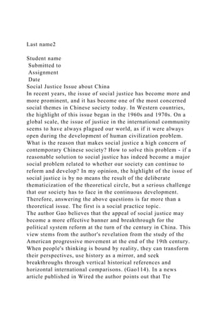 Last name2
Student name
Submitted to
Assignment
Date
Social Justice Issue about China
In recent years, the issue of social justice has become more and
more prominent, and it has become one of the most concerned
social themes in Chinese society today. In Western countries,
the highlight of this issue began in the 1960s and 1970s. On a
global scale, the issue of justice in the international community
seems to have always plagued our world, as if it were always
open during the development of human civilization problem.
What is the reason that makes social justice a high concern of
contemporary Chinese society? How to solve this problem - if a
reasonable solution to social justice has indeed become a major
social problem related to whether our society can continue to
reform and develop? In my opinion, the highlight of the issue of
social justice is by no means the result of the deliberate
thematicization of the theoretical circle, but a serious challenge
that our society has to face in the continuous development.
Therefore, answering the above questions is far more than a
theoretical issue. The first is a social practice topic.
The author Gao believes that the appeal of social justice may
become a more effective banner and breakthrough for the
political system reform at the turn of the century in China. This
view stems from the author's revelation from the study of the
American progressive movement at the end of the 19th century.
When people's thinking is bound by reality, they can transform
their perspectives, use history as a mirror, and seek
breakthroughs through vertical historical references and
horizontal international comparisons. (Gao114). In a news
article published in Wired the author points out that Tte
 
