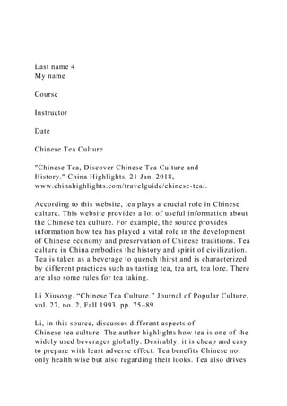 Last name 4
My name
Course
Instructor
Date
Chinese Tea Culture
"Chinese Tea, Discover Chinese Tea Culture and
History." China Highlights, 21 Jan. 2018,
www.chinahighlights.com/travelguide/chinese-tea/.
According to this website, tea plays a crucial role in Chinese
culture. This website provides a lot of useful information about
the Chinese tea culture. For example, the source provides
information how tea has played a vital role in the development
of Chinese economy and preservation of Chinese traditions. Tea
culture in China embodies the history and spirit of civilization.
Tea is taken as a beverage to quench thirst and is characterized
by different practices such as tasting tea, tea art, tea lore. There
are also some rules for tea taking.
Li Xiusong. “Chinese Tea Culture.” Journal of Popular Culture,
vol. 27, no. 2, Fall 1993, pp. 75–89.
Li, in this source, discusses different aspects of
Chinese tea culture. The author highlights how tea is one of the
widely used beverages globally. Desirably, it is cheap and easy
to prepare with least adverse effect. Tea benefits Chinese not
only health wise but also regarding their looks. Tea also drives
 