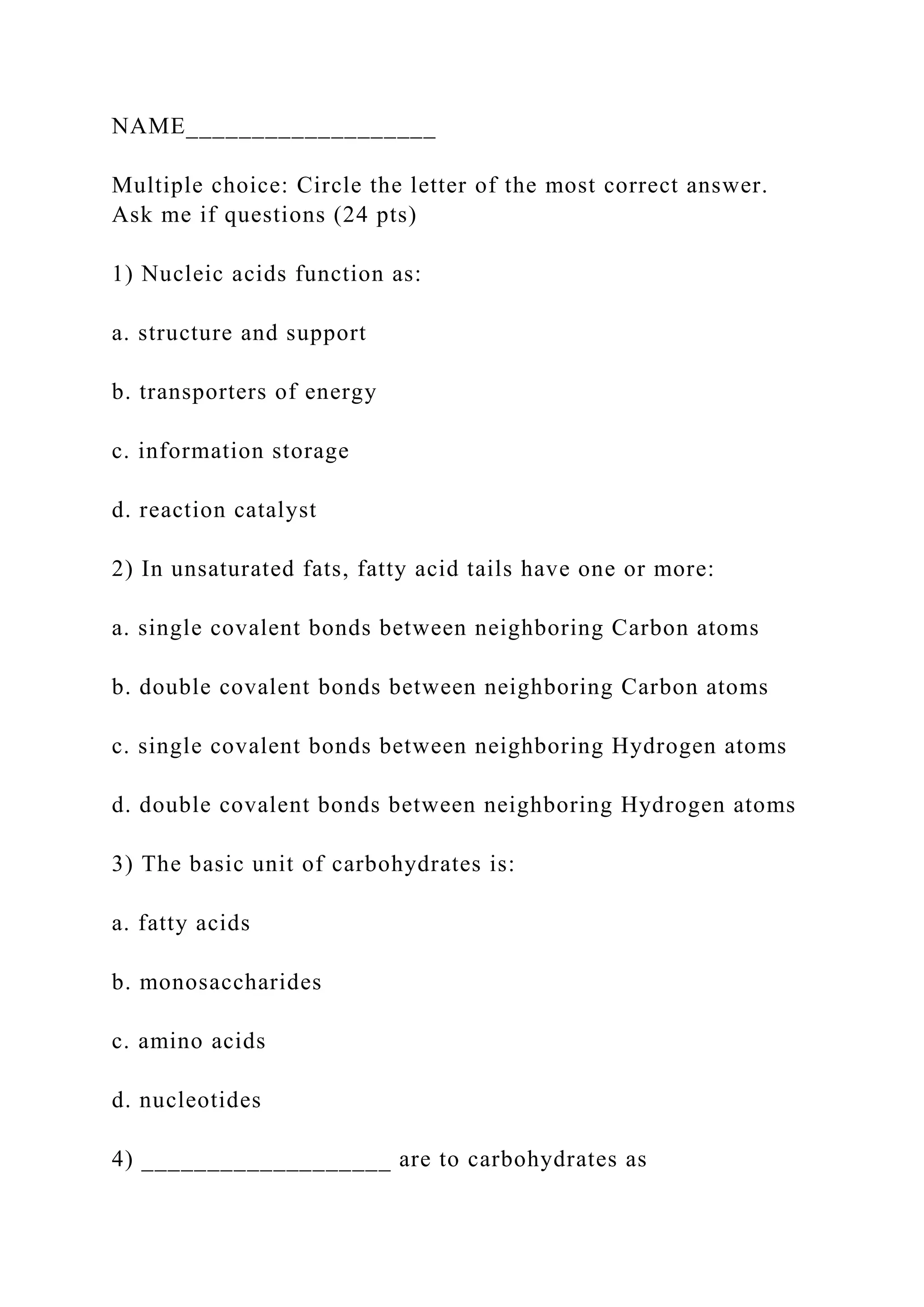 NAME___________________
Multiple choice: Circle the letter of the most correct answer.
Ask me if questions (24 pts)
1) Nucleic acids function as:
a. structure and support
b. transporters of energy
c. information storage
d. reaction catalyst
2) In unsaturated fats, fatty acid tails have one or more:
a. single covalent bonds between neighboring Carbon atoms
b. double covalent bonds between neighboring Carbon atoms
c. single covalent bonds between neighboring Hydrogen atoms
d. double covalent bonds between neighboring Hydrogen atoms
3) The basic unit of carbohydrates is:
a. fatty acids
b. monosaccharides
c. amino acids
d. nucleotides
4) ___________________ are to carbohydrates as
 