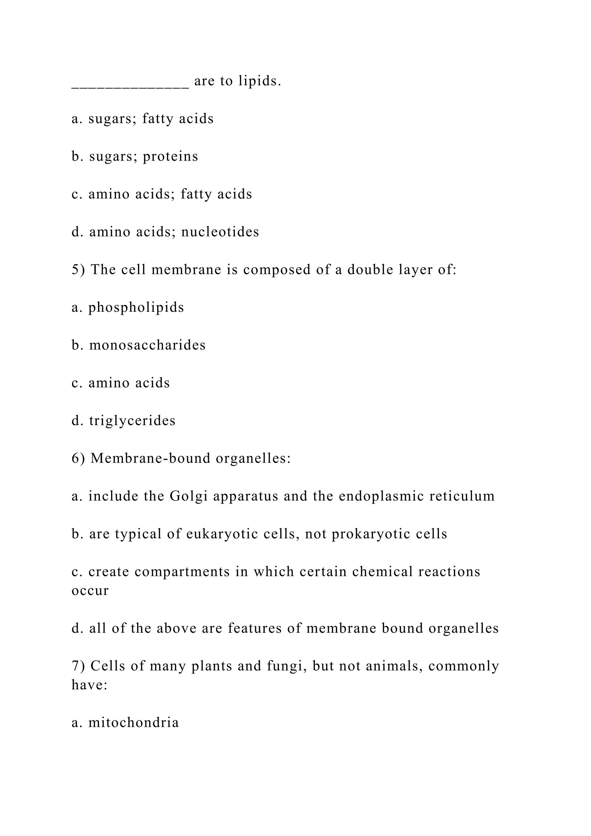 ______________ are to lipids.
a. sugars; fatty acids
b. sugars; proteins
c. amino acids; fatty acids
d. amino acids; nucleotides
5) The cell membrane is composed of a double layer of:
a. phospholipids
b. monosaccharides
c. amino acids
d. triglycerides
6) Membrane-bound organelles:
a. include the Golgi apparatus and the endoplasmic reticulum
b. are typical of eukaryotic cells, not prokaryotic cells
c. create compartments in which certain chemical reactions
occur
d. all of the above are features of membrane bound organelles
7) Cells of many plants and fungi, but not animals, commonly
have:
a. mitochondria
 