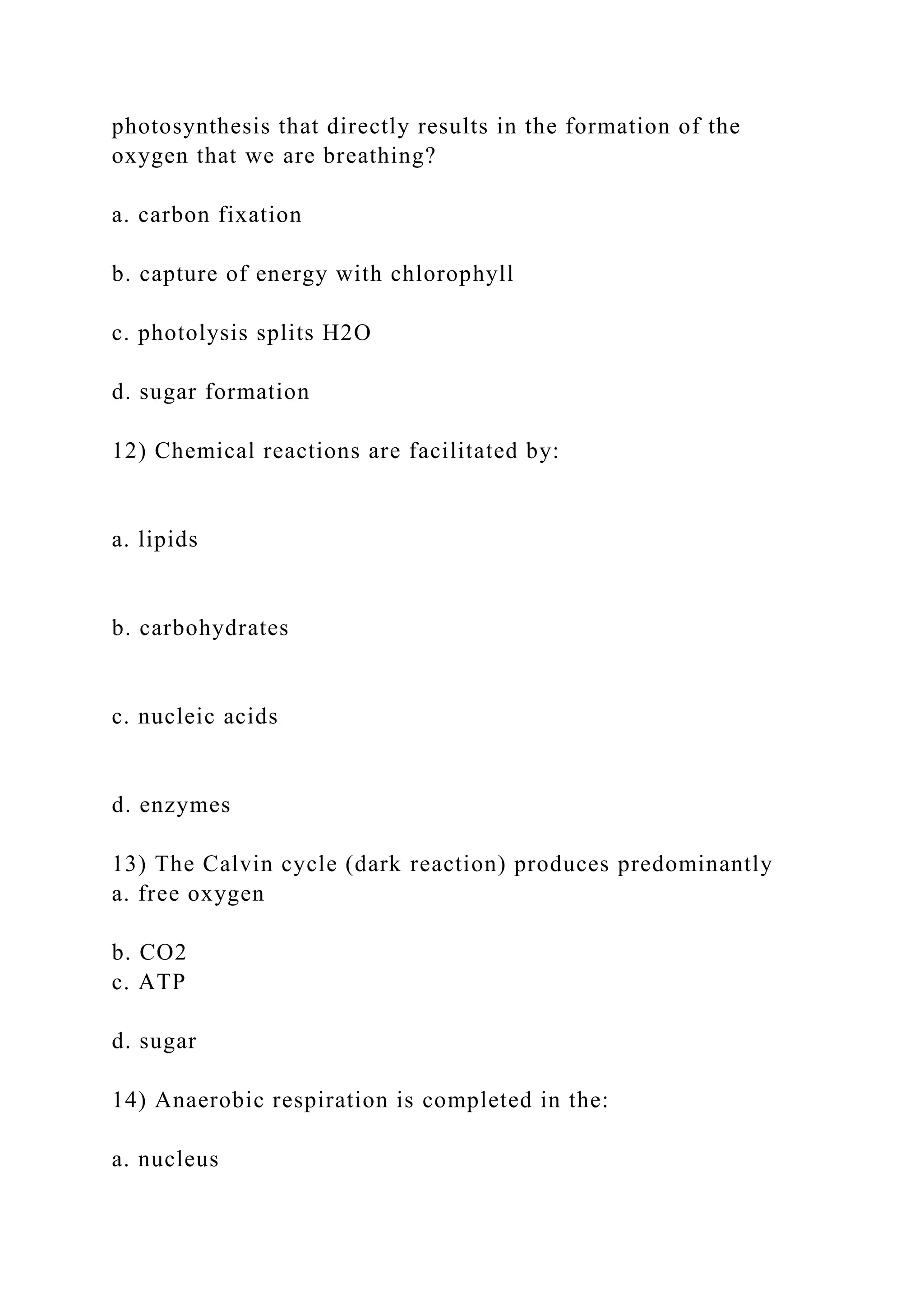 photosynthesis that directly results in the formation of the
oxygen that we are breathing?
a. carbon fixation
b. capture of energy with chlorophyll
c. photolysis splits H2O
d. sugar formation
12) Chemical reactions are facilitated by:
a. lipids
b. carbohydrates
c. nucleic acids
d. enzymes
13) The Calvin cycle (dark reaction) produces predominantly
a. free oxygen
b. CO2
c. ATP
d. sugar
14) Anaerobic respiration is completed in the:
a. nucleus
 