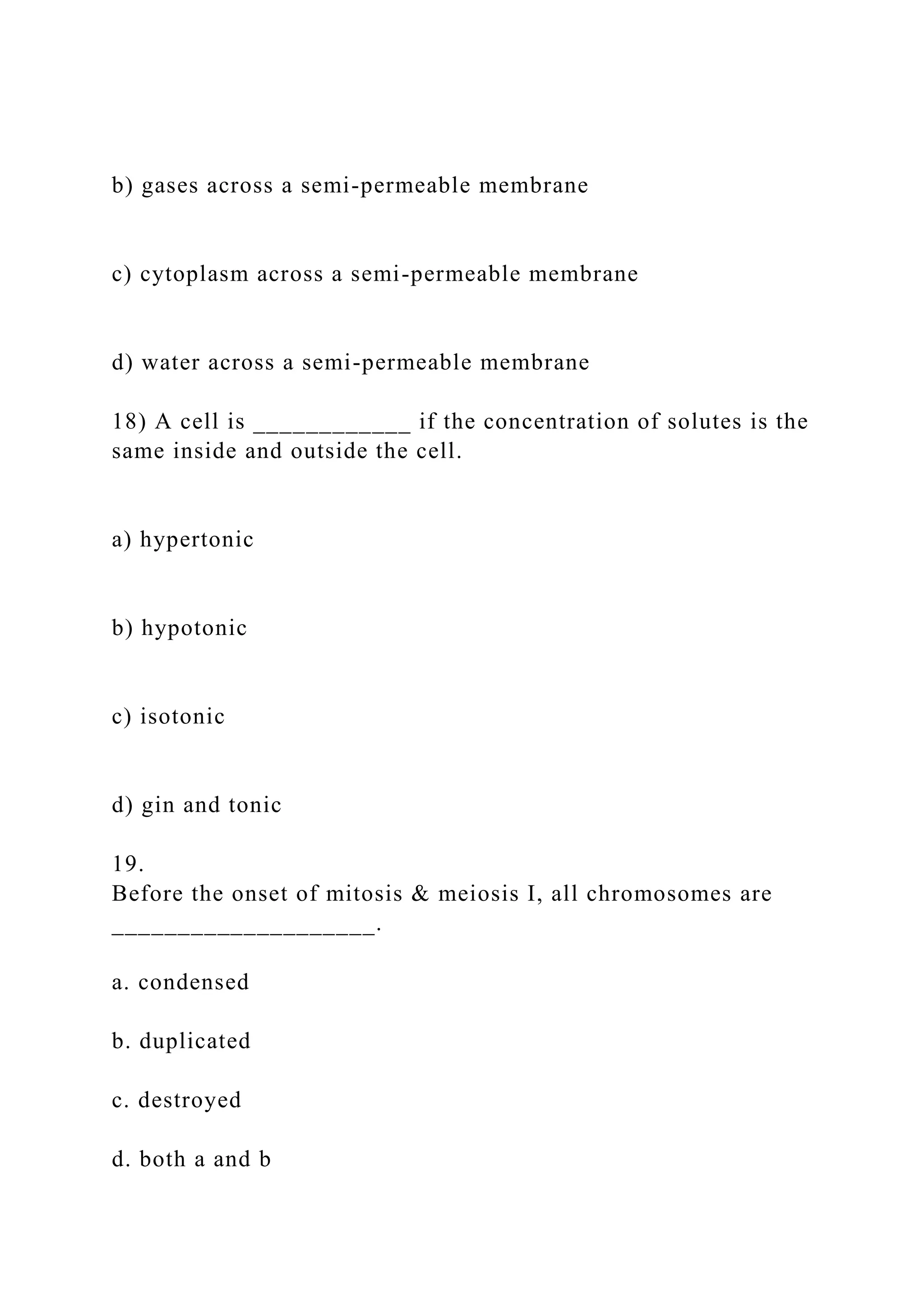 b) gases across a semi-permeable membrane
c) cytoplasm across a semi-permeable membrane
d) water across a semi-permeable membrane
18) A cell is ____________ if the concentration of solutes is the
same inside and outside the cell.
a) hypertonic
b) hypotonic
c) isotonic
d) gin and tonic
19.
Before the onset of mitosis & meiosis I, all chromosomes are
____________________.
a. condensed
b. duplicated
c. destroyed
d. both a and b
 