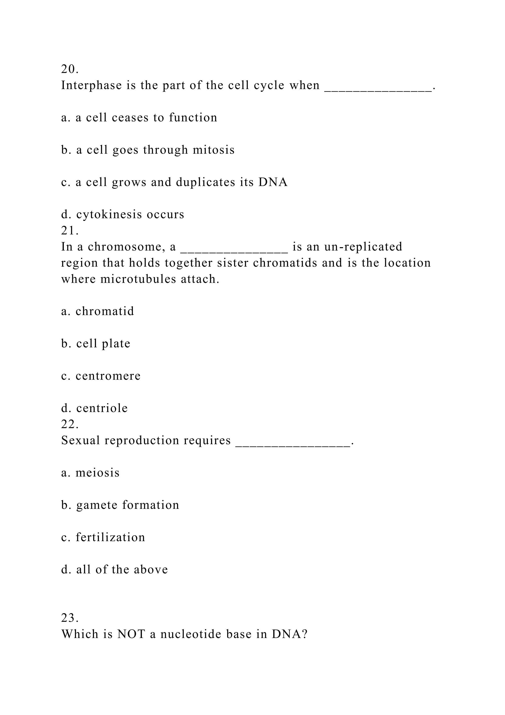 20.
Interphase is the part of the cell cycle when _______________.
a. a cell ceases to function
b. a cell goes through mitosis
c. a cell grows and duplicates its DNA
d. cytokinesis occurs
21.
In a chromosome, a _______________ is an un-replicated
region that holds together sister chromatids and is the location
where microtubules attach.
a. chromatid
b. cell plate
c. centromere
d. centriole
22.
Sexual reproduction requires ________________.
a. meiosis
b. gamete formation
c. fertilization
d. all of the above
23.
Which is NOT a nucleotide base in DNA?
 