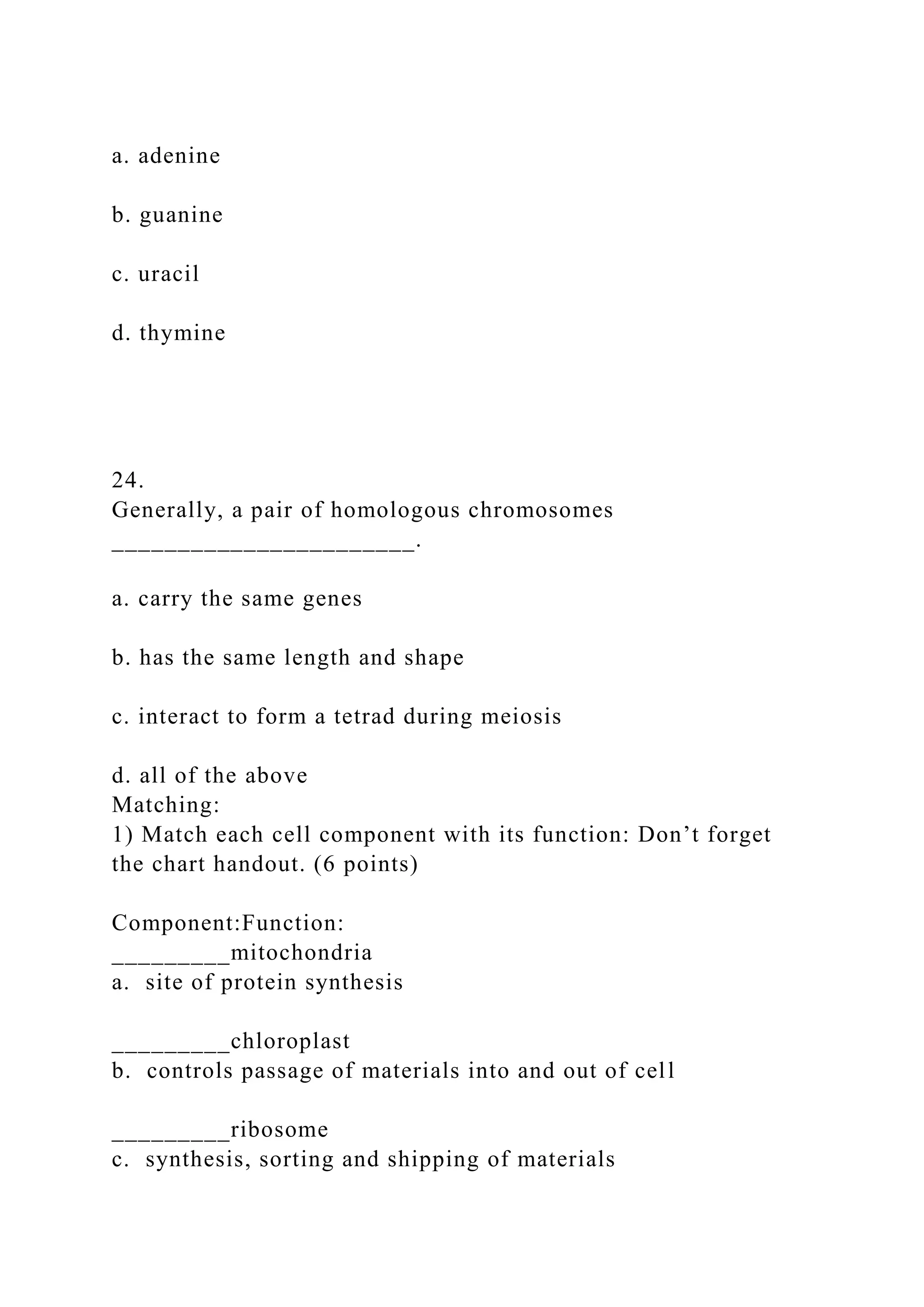 a. adenine
b. guanine
c. uracil
d. thymine
24.
Generally, a pair of homologous chromosomes
_______________________.
a. carry the same genes
b. has the same length and shape
c. interact to form a tetrad during meiosis
d. all of the above
Matching:
1) Match each cell component with its function: Don’t forget
the chart handout. (6 points)
Component:Function:
_________mitochondria
a. site of protein synthesis
_________chloroplast
b. controls passage of materials into and out of cell
_________ribosome
c. synthesis, sorting and shipping of materials
 